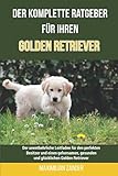 Der komplette Ratgeber für Ihren Golden Retriever: Der unentbehrliche Leitfaden für den perfekten Besitzer und einen gehorsamen, gesunden und glücklichen Golden Retriever